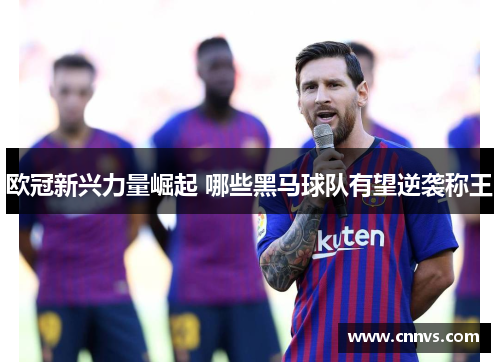 欧冠新兴力量崛起 哪些黑马球队有望逆袭称王