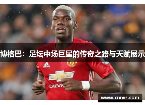博格巴：足坛中场巨星的传奇之路与天赋展示