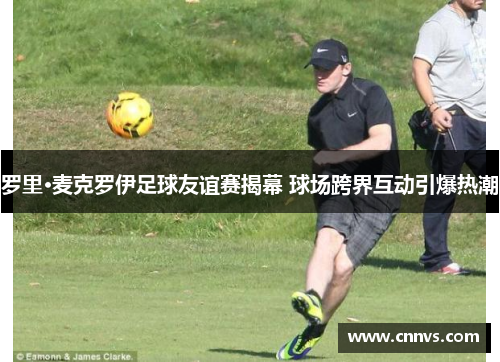 罗里·麦克罗伊足球友谊赛揭幕 球场跨界互动引爆热潮