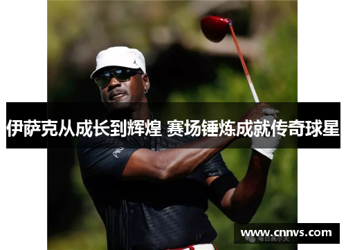 伊萨克从成长到辉煌 赛场锤炼成就传奇球星