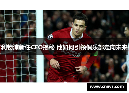 利物浦新任CEO揭秘 他如何引领俱乐部走向未来